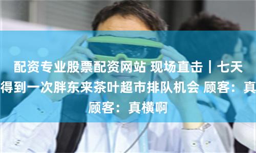 配資專業(yè)股票配資網(wǎng)站 現(xiàn)場直擊｜七天才能得到一次胖東來茶葉超市排隊(duì)機(jī)會(huì) 顧客：真橫啊